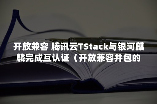 开放兼容 腾讯云TStack与银河麒麟完成互认证（开放兼容并包的名言）