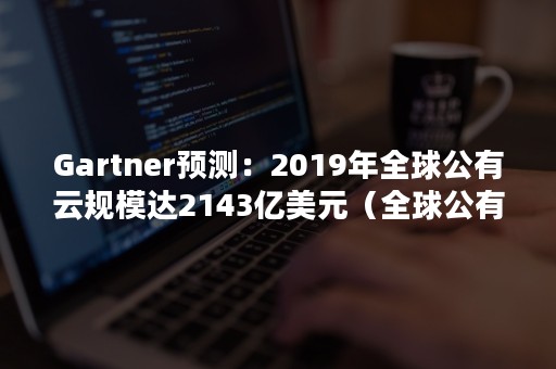 Gartner预测：2019年全球公有云规模达2143亿美元（全球公有云市场份额）