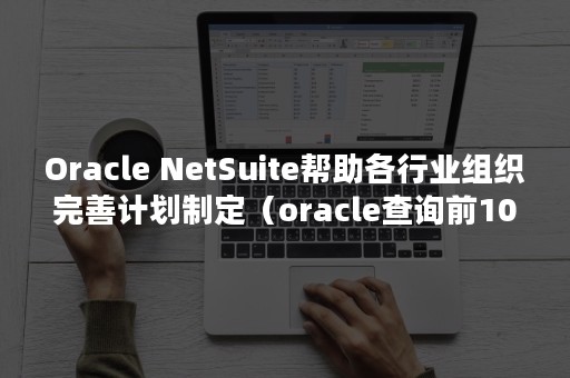 Oracle NetSuite帮助各行业组织完善计划制定（oracle查询前100条数据）