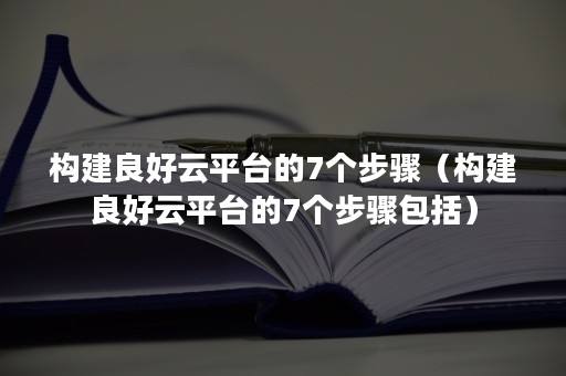 构建良好云平台的7个步骤（构建良好云平台的7个步骤包括）