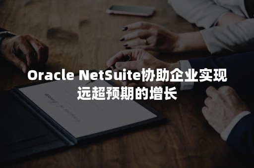 Oracle NetSuite协助企业实现远超预期的增长