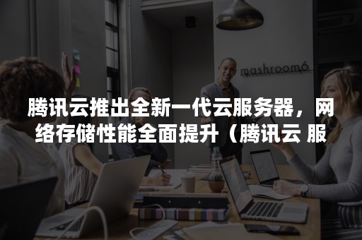 腾讯云推出全新一代云服务器，网络存储性能全面提升（腾讯云 服务器）