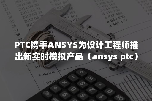 PTC携手ANSYS为设计工程师推出新实时模拟产品（ansys ptc）