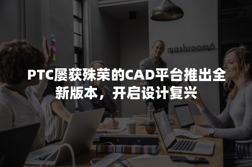 PTC屡获殊荣的CAD平台推出全新版本，开启设计复兴