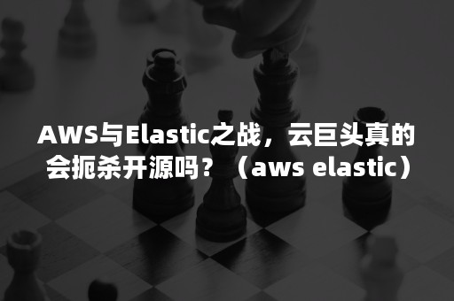 AWS与Elastic之战，云巨头真的会扼杀开源吗？（aws elastic）