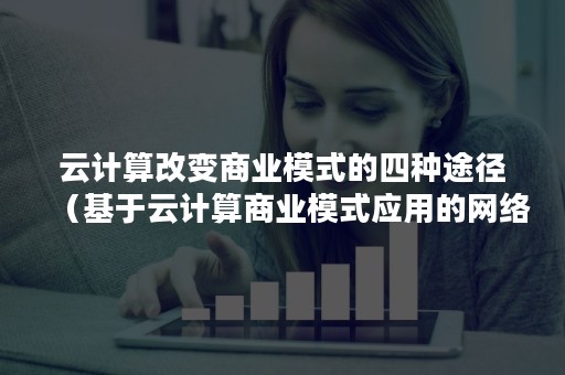 云计算改变商业模式的四种途径（基于云计算商业模式应用的网络技术）