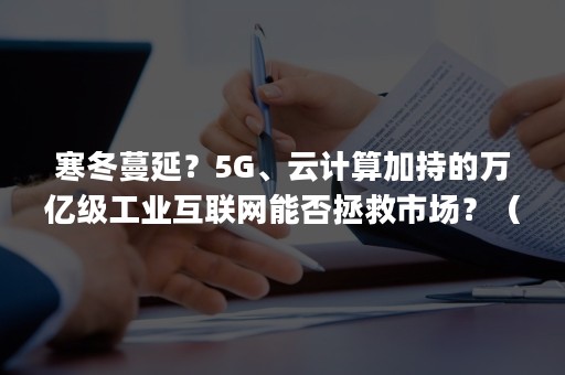 寒冬蔓延？5G、云计算加持的万亿级工业互联网能否拯救市场？（5g应用工业互联网）