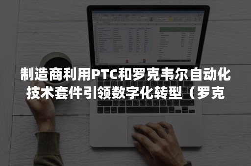 制造商利用PTC和罗克韦尔自动化技术套件引领数字化转型（罗克韦尔自动化产品）