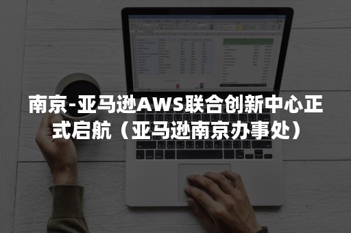 南京-亚马逊AWS联合创新中心正式启航（亚马逊南京办事处）