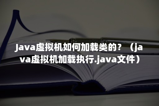 Java虚拟机如何加载类的？（java虚拟机加载执行.java文件）