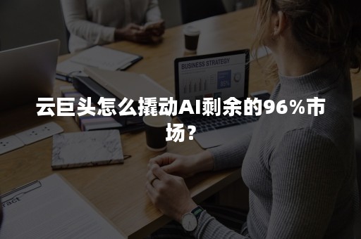 云巨头怎么撬动AI剩余的96%市场？