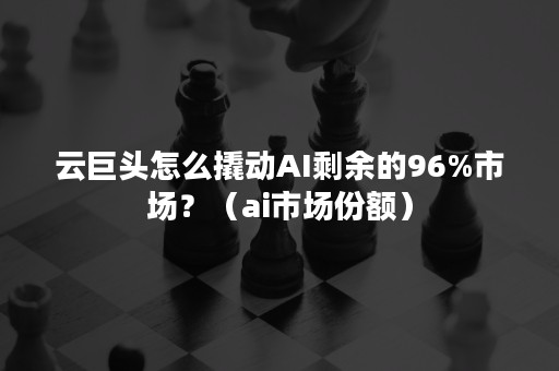 云巨头怎么撬动AI剩余的96%市场？（ai市场份额）