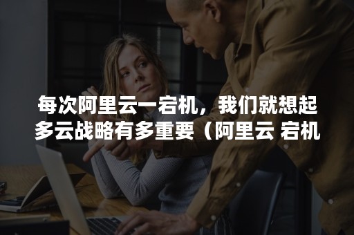 每次阿里云一宕机，我们就想起多云战略有多重要（阿里云 宕机）