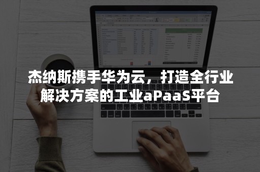 杰纳斯携手华为云，打造全行业解决方案的工业aPaaS平台
