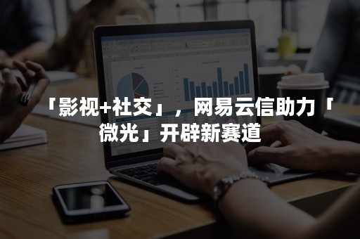 「影视+社交」，网易云信助力「微光」开辟新赛道