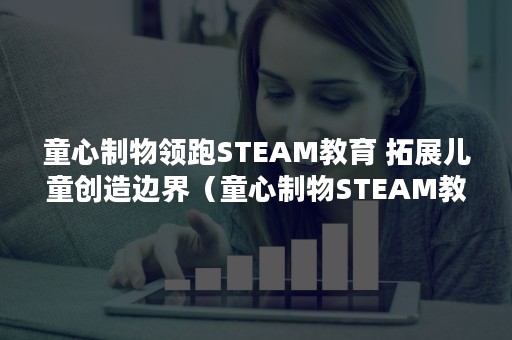 童心制物领跑STEAM教育 拓展儿童创造边界（童心制物STEAM教育）