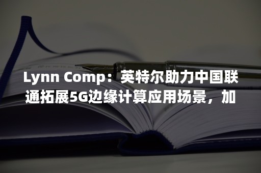 Lynn Comp：英特尔助力中国联通拓展5G边缘计算应用场景，加速商用落地（lynn声优）