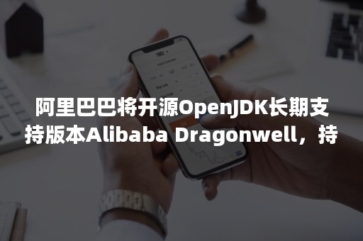 阿里巴巴将开源OpenJDK长期支持版本Alibaba Dragonwell，持续开源回馈社区（openjdk最新版本）