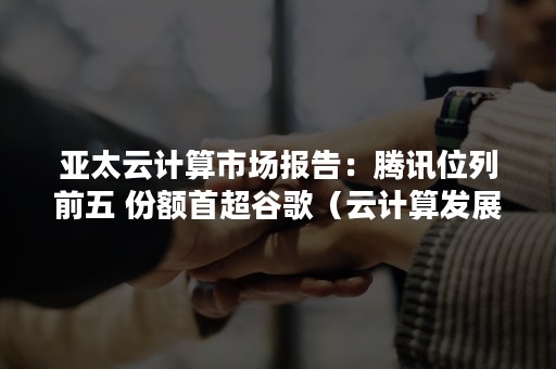 亚太云计算市场报告：腾讯位列前五 份额首超谷歌（云计算发展报告）