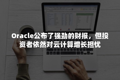 Oracle公布了强劲的财报，但投资者依然对云计算增长担忧