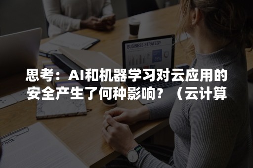 思考：AI和机器学习对云应用的安全产生了何种影响？（云计算和ai的关系）