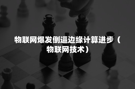 物联网爆发倒逼边缘计算进步（物联网技术）