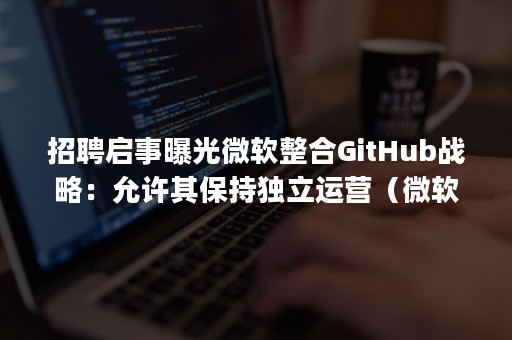 招聘启事曝光微软整合GitHub战略：允许其保持独立运营（微软收购github案例分析）