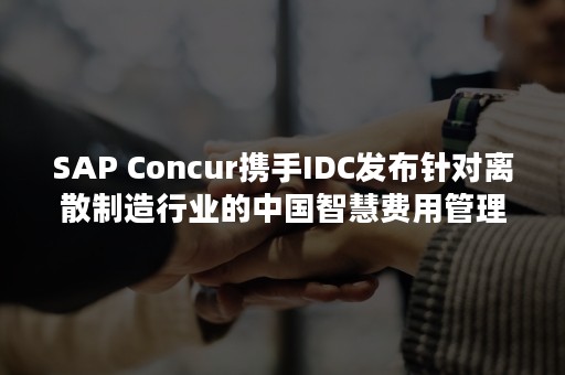 SAP Concur携手IDC发布针对离散制造行业的中国智慧费用管理行业报告