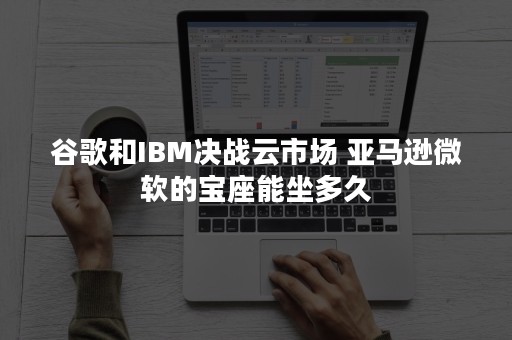 谷歌和IBM决战云市场 亚马逊微软的宝座能坐多久