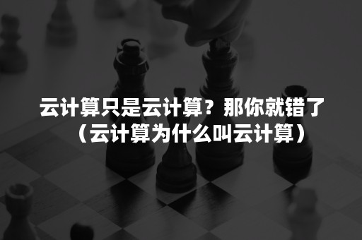 云计算只是云计算？那你就错了（云计算为什么叫云计算）