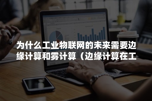 为什么工业物联网的未来需要边缘计算和雾计算（边缘计算在工业互联网中的应用）