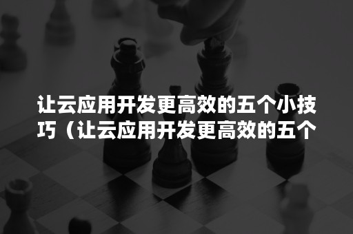 让云应用开发更高效的五个小技巧（让云应用开发更高效的五个小技巧是什么）