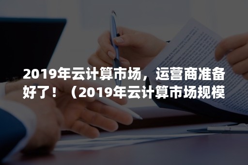 2019年云计算市场，运营商准备好了！（2019年云计算市场规模）