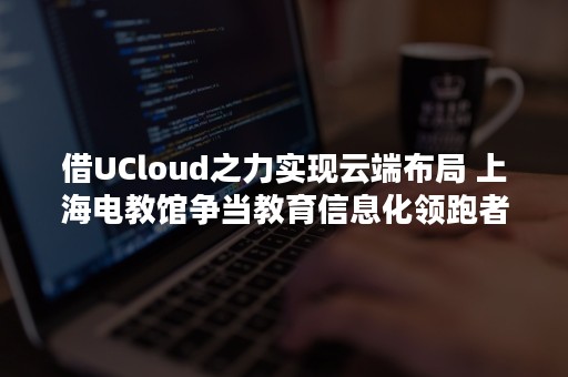 借UCloud之力实现云端布局 上海电教馆争当教育信息化领跑者