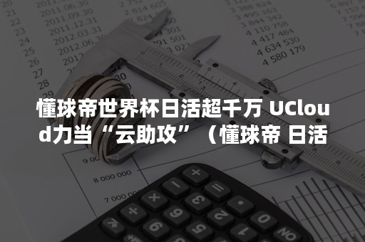 懂球帝世界杯日活超千万 UCloud力当“云助攻”（懂球帝 日活）