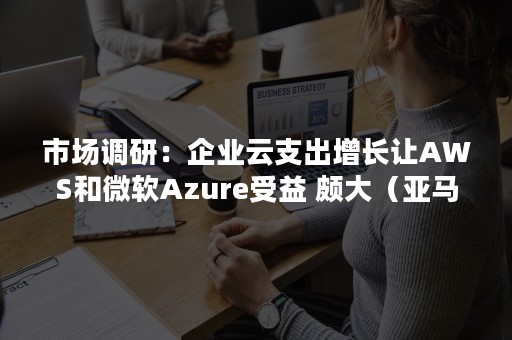 市场调研：企业云支出增长让AWS和微软Azure受益 颇大（亚马逊aws营收）