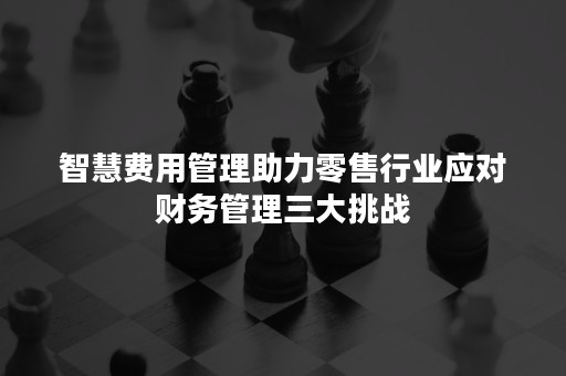 智慧费用管理助力零售行业应对财务管理三大挑战