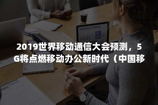 2019世界移动通信大会预测，5G将点燃移动办公新时代（中国移动5g工业互联网峰会）