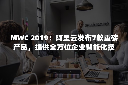 MWC 2019：阿里云发布7款重磅产品，提供全方位企业智能化技术（mwchanical）