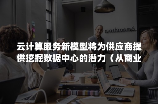 云计算服务新模型将为供应商提供挖掘数据中心的潜力（从商业视角看,云计算数据中心可具备）