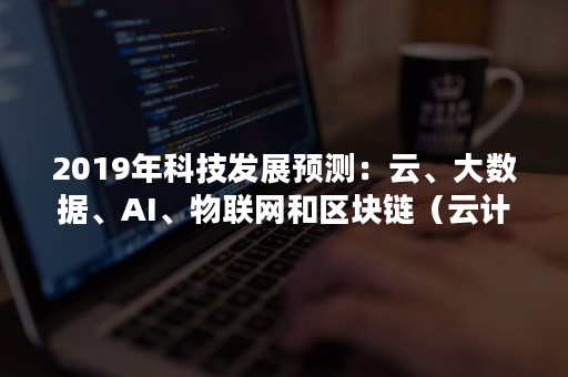 2019年科技发展预测：云、大数据、AI、物联网和区块链（云计算,大数据,物联网,人工智能等新兴信息技术）