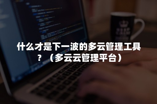 什么才是下一波的多云管理工具？（多云云管理平台）