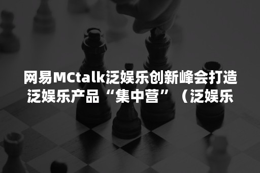 网易MCtalk泛娱乐创新峰会打造泛娱乐产品“集中营”（泛娱乐时代）