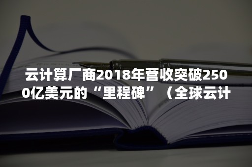 云计算厂商2018年营收突破2500亿美元的“里程碑”（全球云计算产业规模不断增）