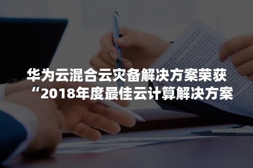 华为云混合云灾备解决方案荣获“2018年度最佳云计算解决方案” 奖（华为云stack灾备服务）