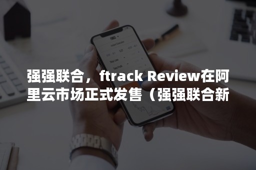 强强联合，ftrack Review在阿里云市场正式发售（强强联合新设合并方式组建中交集团）