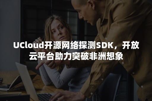 UCloud开源网络探测SDK，开放云平台助力突破非洲想象