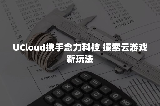 UCloud携手念力科技 探索云游戏新玩法