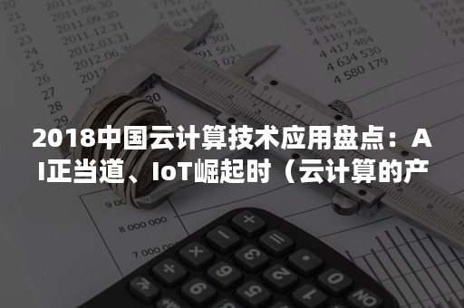 2018中国云计算技术应用盘点：AI正当道、IoT崛起时（云计算的产业格局是）