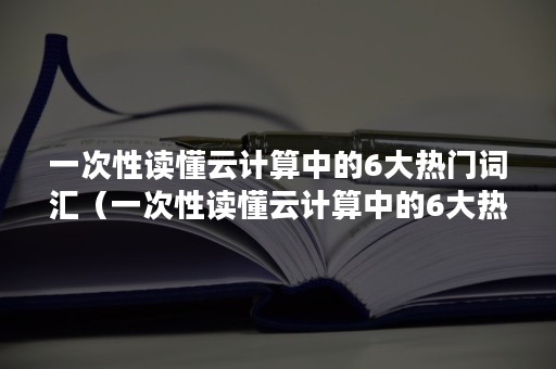 一次性读懂云计算中的6大热门词汇（一次性读懂云计算中的6大热门词汇有哪些）